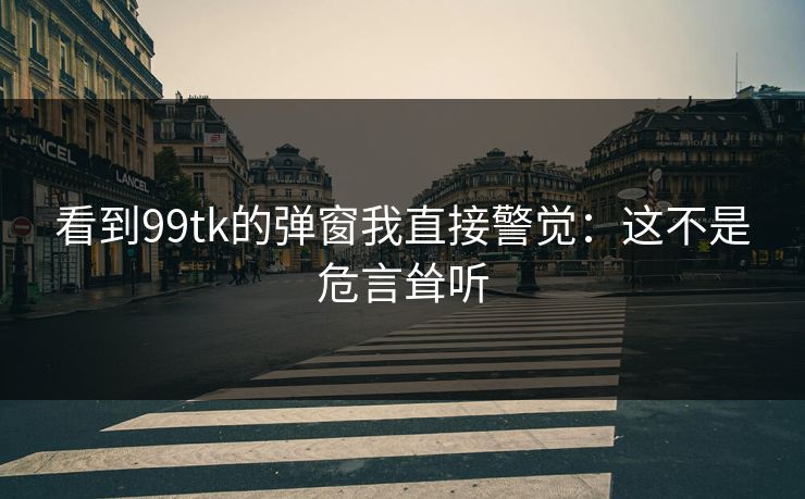 看到99tk的弹窗我直接警觉:这不是危言耸听 看到99tk的弹窗我直接警觉:这不是危言耸听