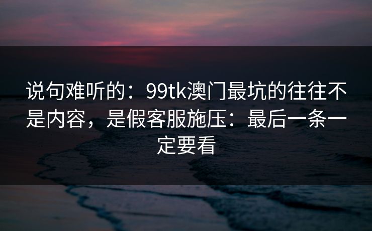 说句难听的:99tk澳门最坑的往往不是内容,是假客服施压:最后一条一定要看 说句难听的:99tk澳门最坑的往往不是内容,是假客服施压:最后一条一定要看