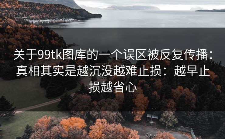 关于99tk图库的一个误区被反复传播:真相其实是越沉没越难止损:越早止损越省心 关于99tk图库的一个误区被反复传播:真相其实是越沉没越难止损:越早止损越省心
