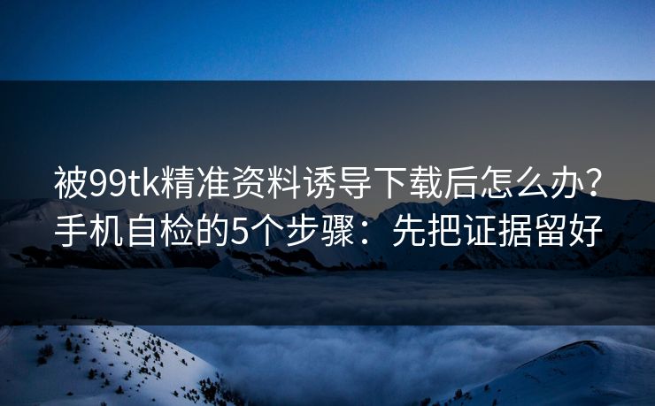 被99tk精准资料诱导下载后怎么办?手机自检的5个步骤:先把证据留好 被99tk精准资料诱导下载后怎么办?手机自检的5个步骤:先把证据留好