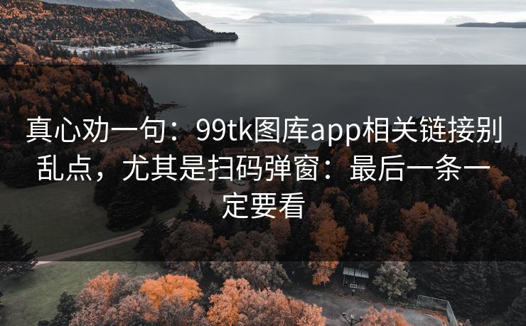 真心劝一句:99tk图库app相关链接别乱点,尤其是扫码弹窗:最后一条一定要看 真心劝一句:99tk图库app相关链接别乱点,尤其是扫码弹窗:最后一条一定要看