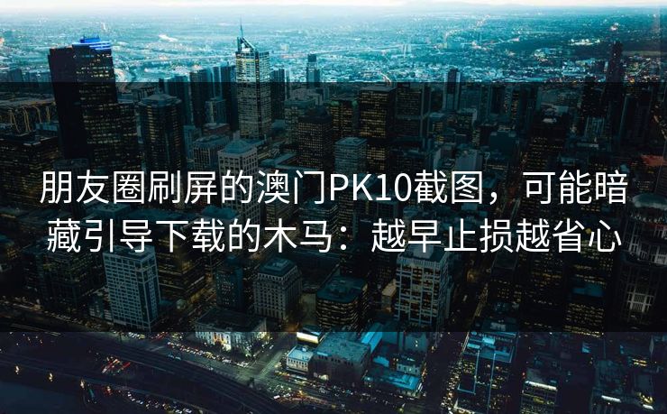 朋友圈刷屏的澳门PK10截图,可能暗藏引导下载的木马:越早止损越省心 朋友圈刷屏的澳门PK10截图,可能暗藏引导下载的木马:越早止损越省心