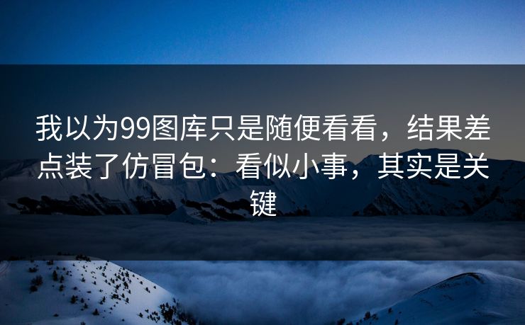 我以为99图库只是随便看看,结果差点装了仿冒包:看似小事,其实是关键 我以为99图库只是随便看看,结果差点装了仿冒包:看似小事,其实是关键