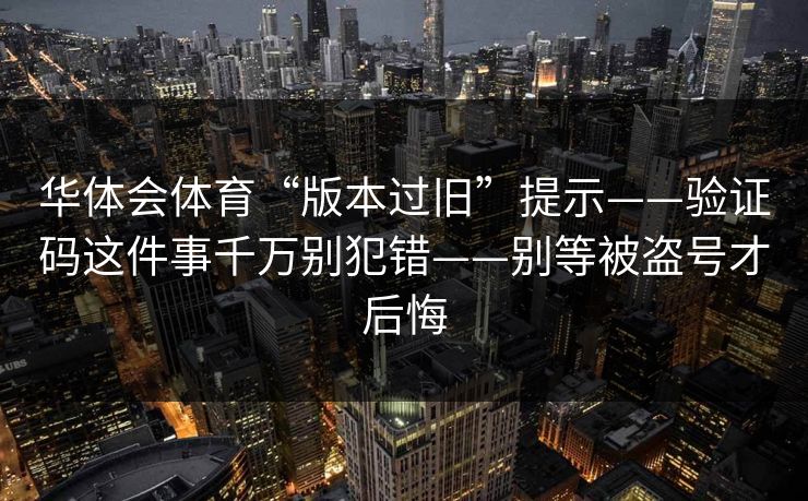 华体会体育“版本过旧”提示——验证码这件事千万别犯错——别等被盗号才后悔 华体会体育“版本过旧”提示——验证码这件事千万别犯错——别等被盗号才后悔