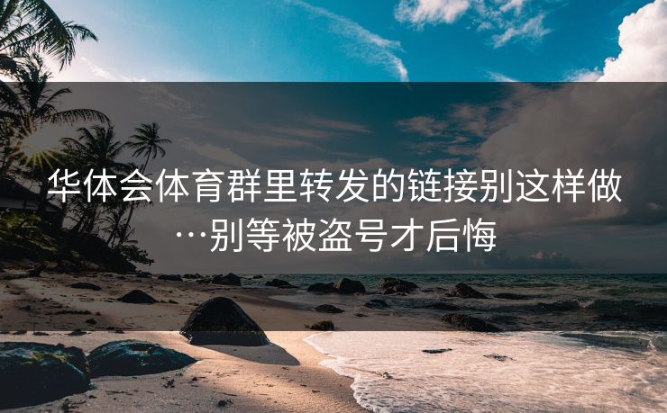 华体会体育群里转发的链接别这样做…别等被盗号才后悔 华体会体育群里转发的链接别这样做…别等被盗号才后悔