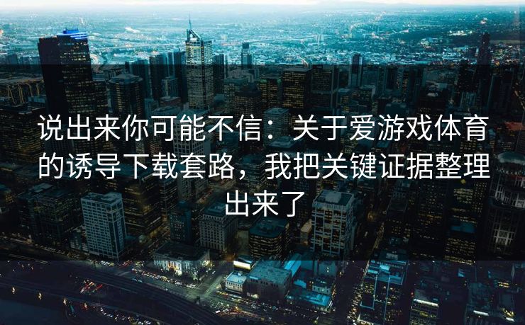 说出来你可能不信：关于爱游戏体育的诱导下载套路，我把关键证据整理出来了