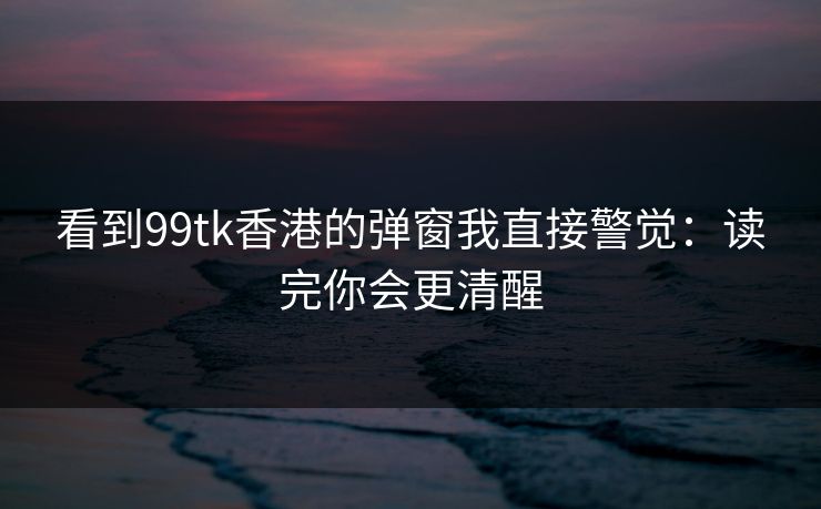 看到99tk香港的弹窗我直接警觉:读完你会更清醒 看到99tk香港的弹窗我直接警觉:读完你会更清醒