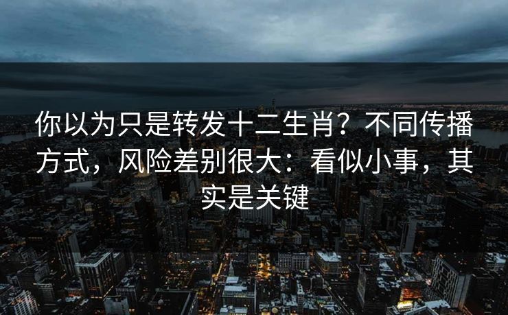 你以为只是转发十二生肖？不同传播方式，风险差别很大：看似小事，其实是关键