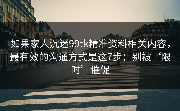 如果家人沉迷99tk精准资料相关内容，最有效的沟通方式是这7步：别被‘限时’催促