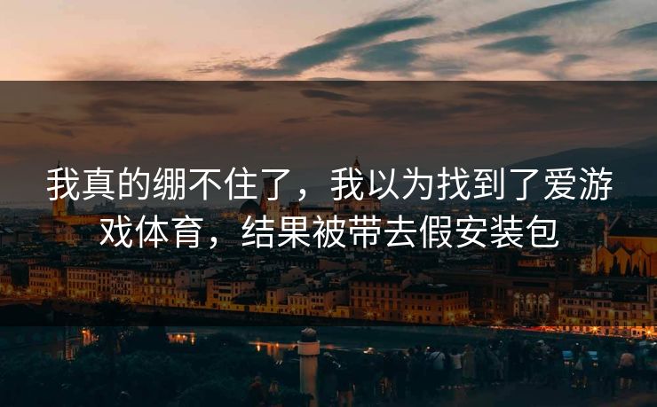 我真的绷不住了，我以为找到了爱游戏体育，结果被带去假安装包