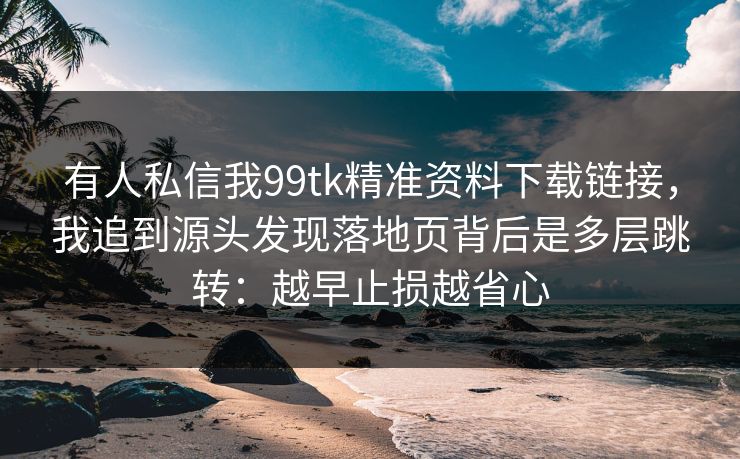 有人私信我99tk精准资料下载链接，我追到源头发现落地页背后是多层跳转：越早止损越省心