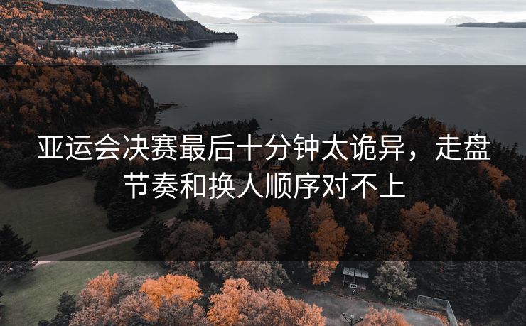 亚运会决赛最后十分钟太诡异，走盘节奏和换人顺序对不上