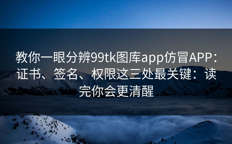教你一眼分辨99tk图库app仿冒APP：证书、签名、权限这三处最关键：读完你会更清醒