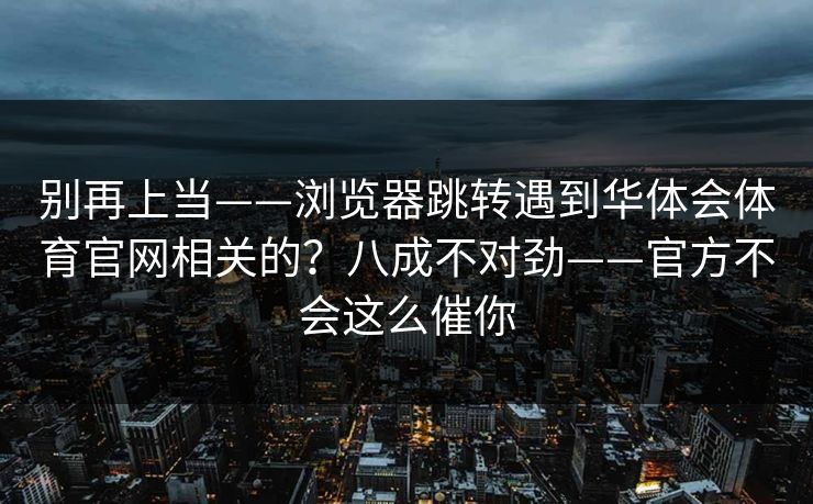 别再上当——浏览器跳转遇到华体会体育官网相关的？八成不对劲——官方不会这么催你