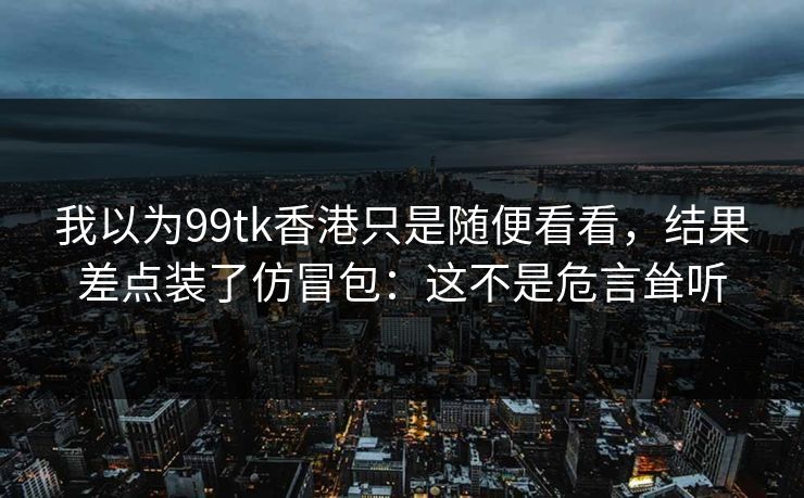 我以为99tk香港只是随便看看，结果差点装了仿冒包：这不是危言耸听