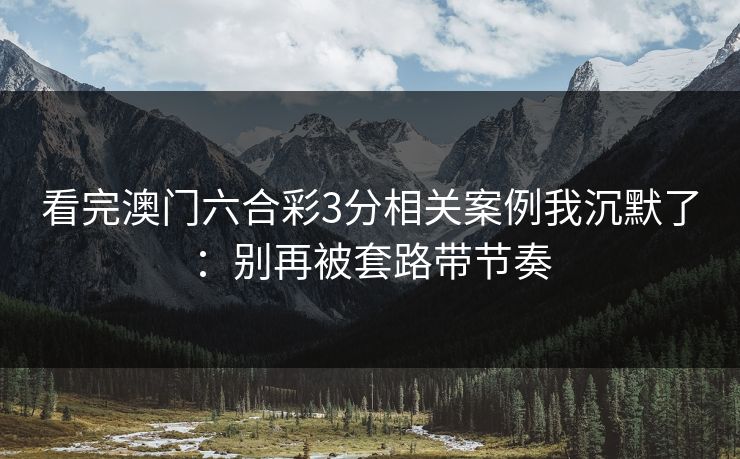 看完澳门六合彩3分相关案例我沉默了：别再被套路带节奏